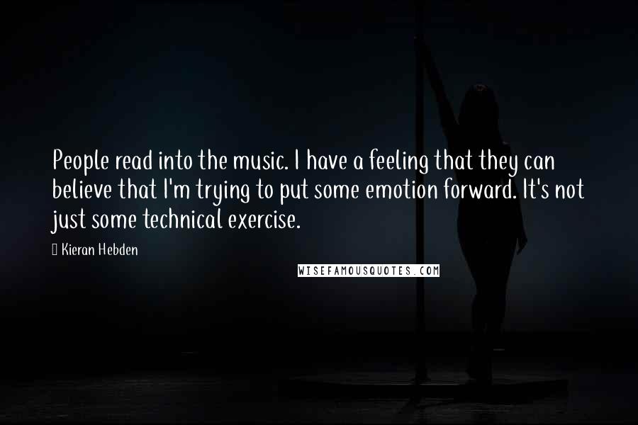 Kieran Hebden quotes: People read into the music. I have a feeling that they can believe that I'm trying to put some emotion forward. It's not just some technical exercise. Kieran Hebden quotes: People read into the music. I have a feeling that they can believe that I'm trying to put some emotion forward. It's not just some technical exercise.