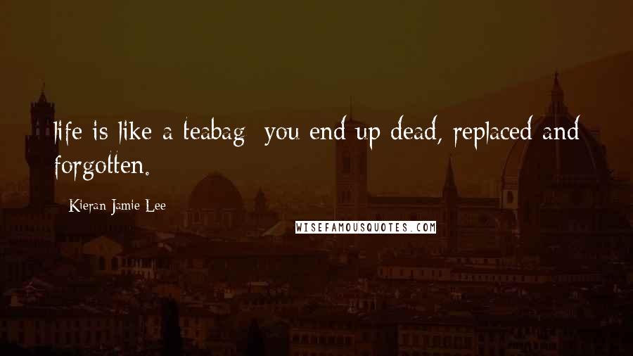 Kieran Jamie Lee quotes: life is like a teabag; you end up dead, replaced and forgotten.