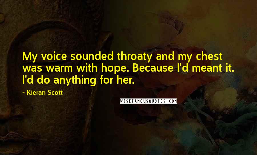 Kieran Scott quotes: My voice sounded throaty and my chest was warm with hope. Because I'd meant it. I'd do anything for her.