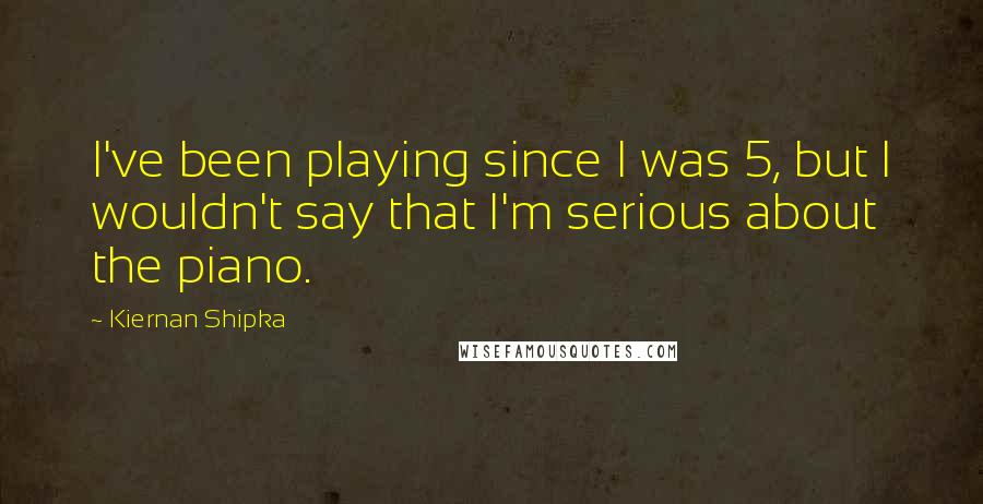 Kiernan Shipka quotes: I've been playing since I was 5, but I wouldn't say that I'm serious about the piano.