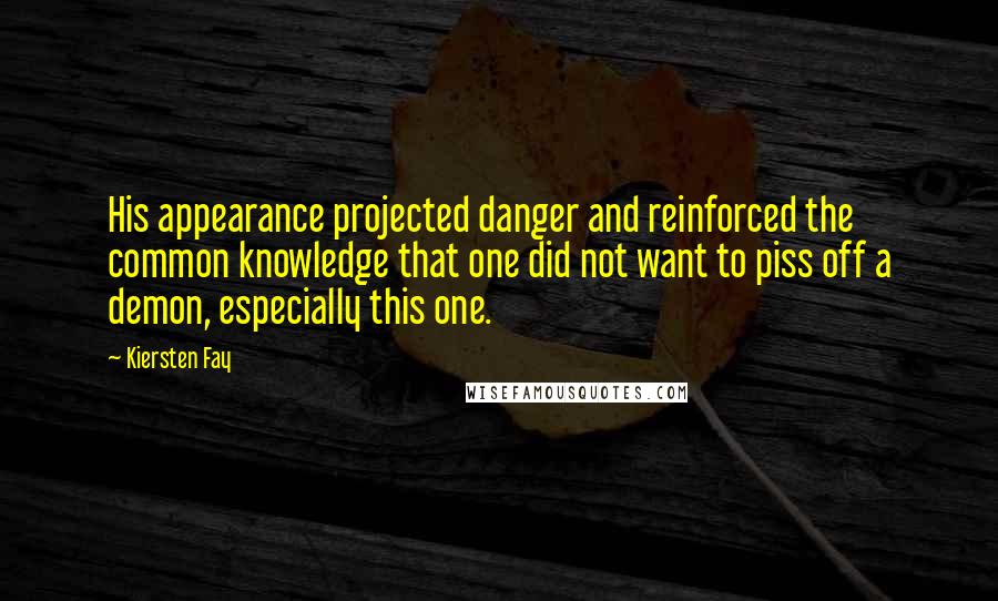 Kiersten Fay quotes: His appearance projected danger and reinforced the common knowledge that one did not want to piss off a demon, especially this one. Kiersten Fay quotes: His appearance projected danger and reinforced the common knowledge that one did not want to piss off a demon, especially this one.