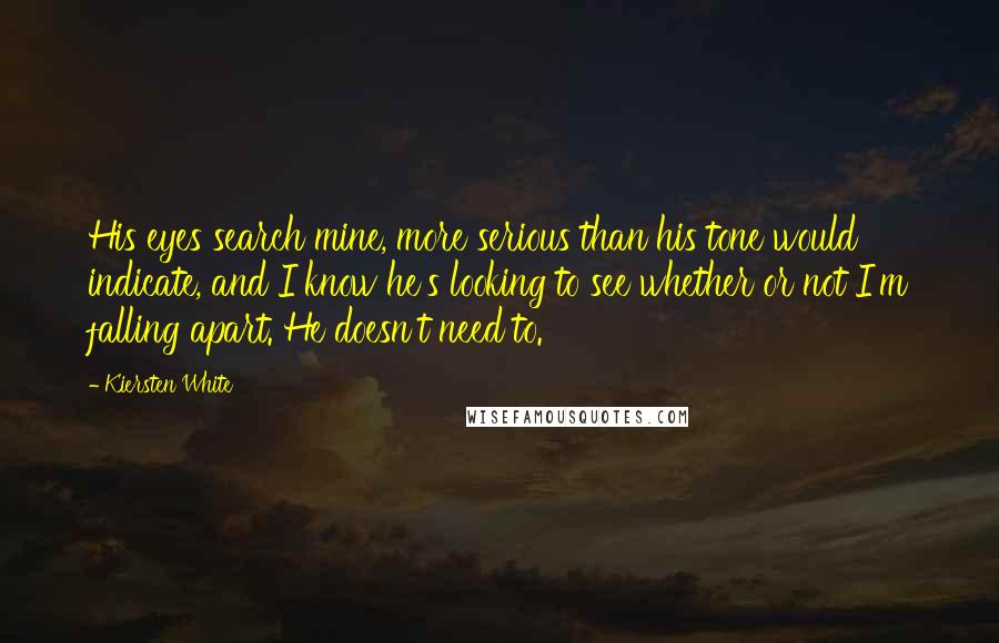 Kiersten White quotes: His eyes search mine, more serious than his tone would indicate, and I know he's looking to see whether or not I'm falling apart. He doesn't need to.