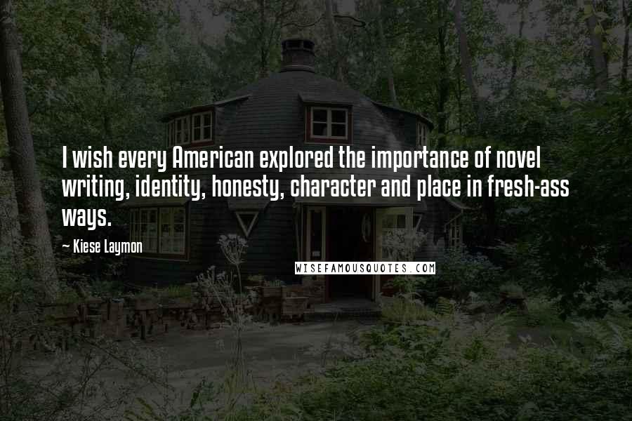 Kiese Laymon quotes: I wish every American explored the importance of novel writing, identity, honesty, character and place in fresh-ass ways.