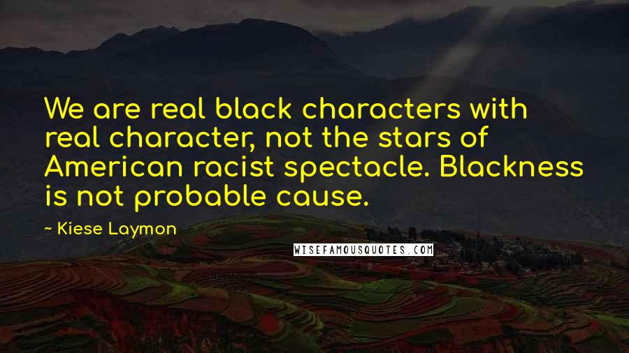 Kiese Laymon quotes: We are real black characters with real character, not the stars of American racist spectacle. Blackness is not probable cause.