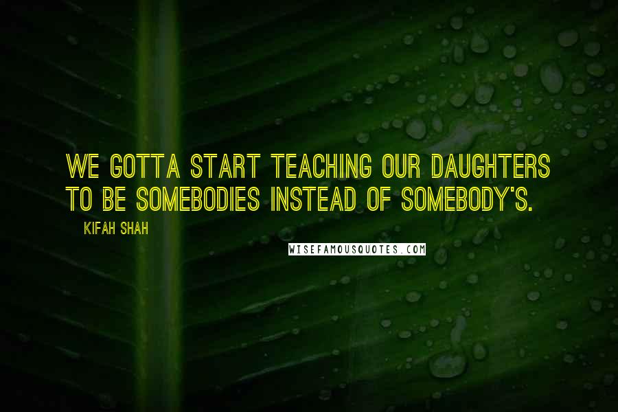 Kifah Shah quotes: We gotta start teaching our daughters to be somebodies instead of somebody's.