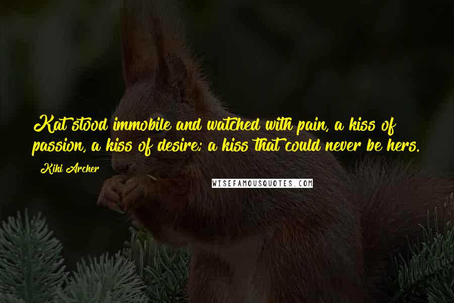 Kiki Archer quotes: Kat stood immobile and watched with pain, a kiss of passion, a kiss of desire; a kiss that could never be hers. Kiki Archer quotes: Kat stood immobile and watched with pain, a kiss of passion, a kiss of desire; a kiss that could never be hers.