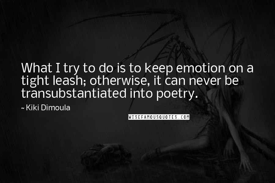 Kiki Dimoula quotes: What I try to do is to keep emotion on a tight leash; otherwise, it can never be transubstantiated into poetry. Kiki Dimoula quotes: What I try to do is to keep emotion on a tight leash; otherwise, it can never be transubstantiated into poetry.