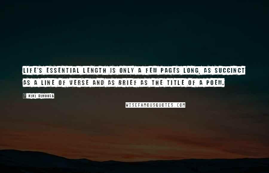 Kiki Dimoula quotes: Life's essential length is only a few pages long, as succinct as a line of verse and as brief as the title of a poem. Kiki Dimoula quotes: Life's essential length is only a few pages long, as succinct as a line of verse and as brief as the title of a poem.