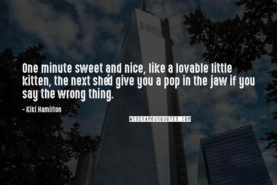 Kiki Hamilton quotes: One minute sweet and nice, like a lovable little kitten, the next she'd give you a pop in the jaw if you say the wrong thing. Kiki Hamilton quotes: One minute sweet and nice, like a lovable little kitten, the next she'd give you a pop in the jaw if you say the wrong thing.