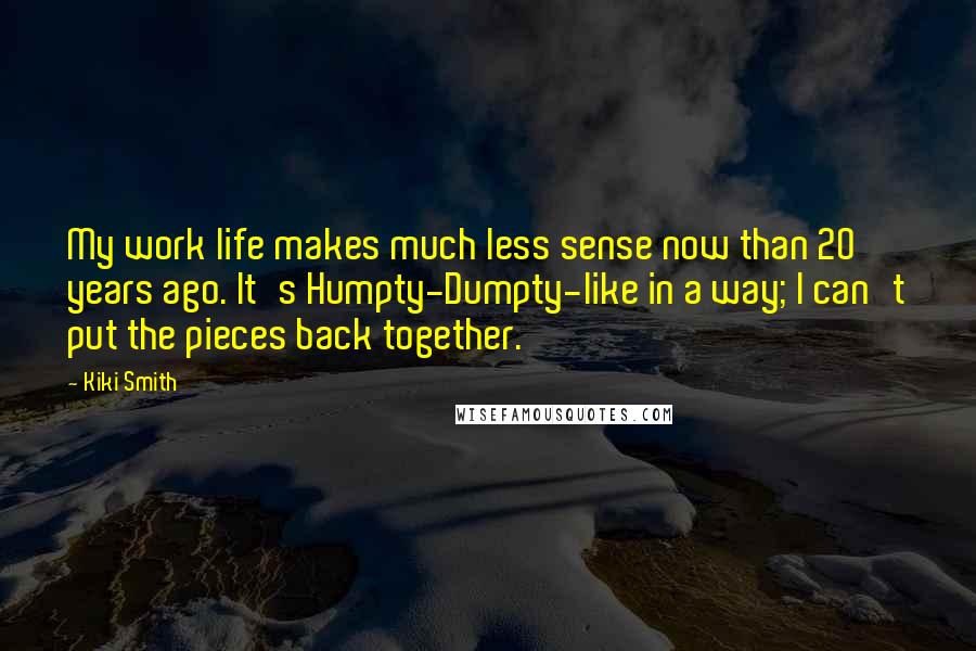 Kiki Smith quotes: My work life makes much less sense now than 20 years ago. It's Humpty-Dumpty-like in a way; I can't put the pieces back together.