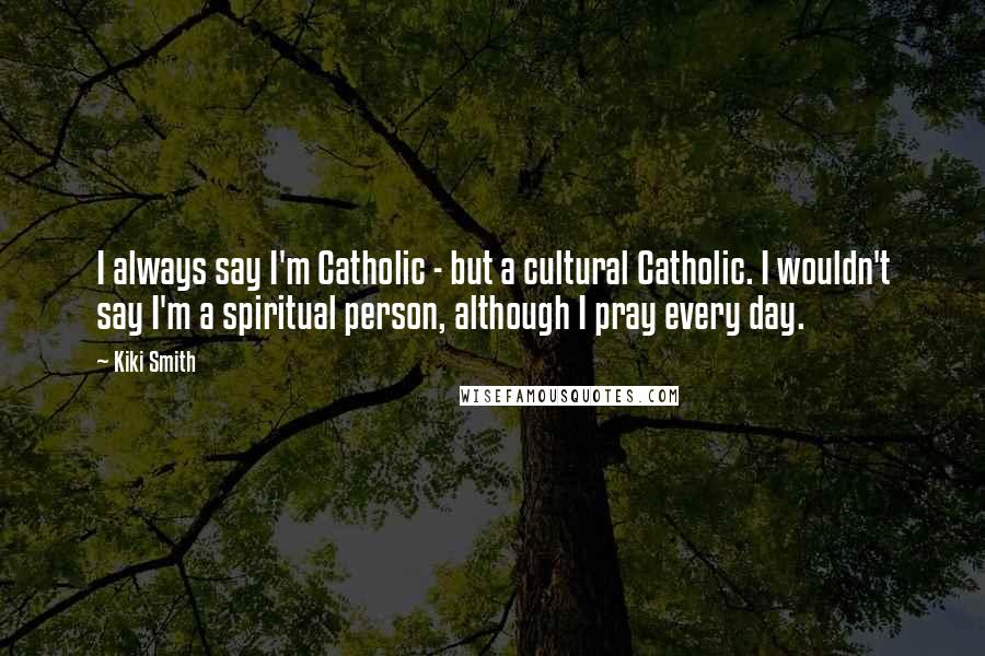 Kiki Smith quotes: I always say I'm Catholic - but a cultural Catholic. I wouldn't say I'm a spiritual person, although I pray every day.