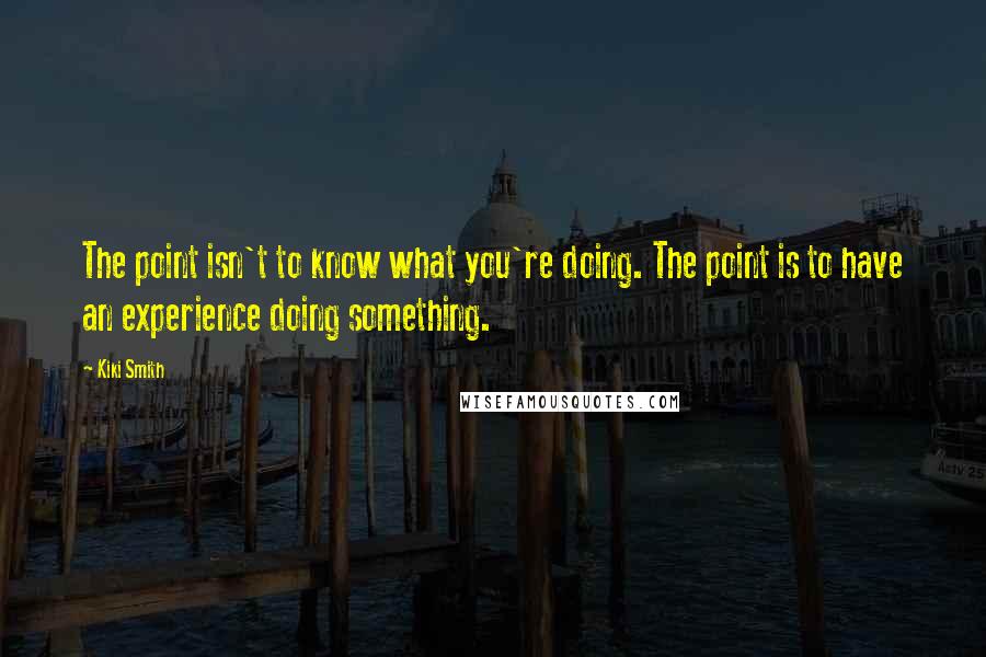 Kiki Smith quotes: The point isn't to know what you're doing. The point is to have an experience doing something.