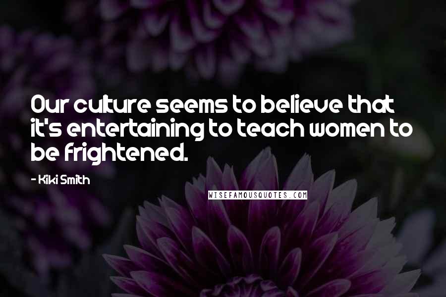 Kiki Smith quotes: Our culture seems to believe that it's entertaining to teach women to be frightened.