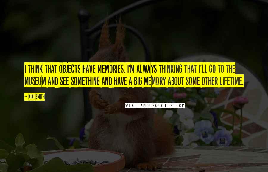 Kiki Smith quotes: I think that objects have memories. I'm always thinking that I'll go to the museum and see something and have a big memory about some other lifetime. Kiki Smith quotes: I think that objects have memories. I'm always thinking that I'll go to the museum and see something and have a big memory about some other lifetime.