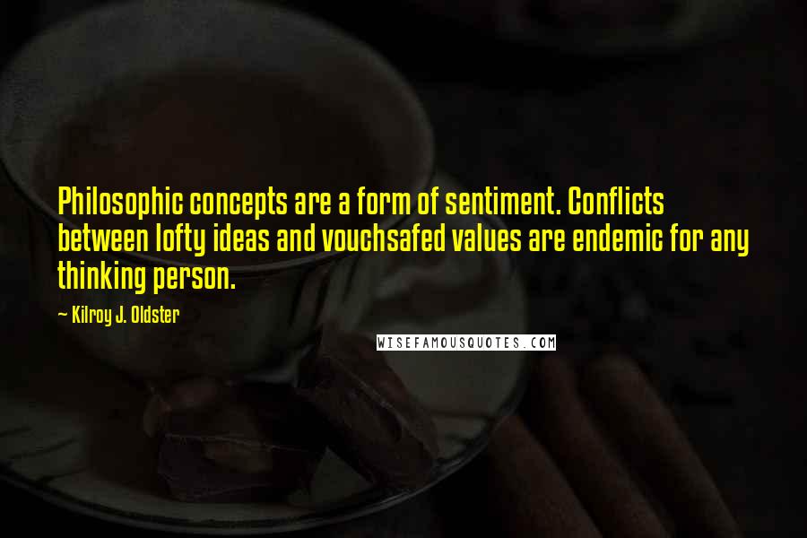 Kilroy J. Oldster quotes: Philosophic concepts are a form of sentiment. Conflicts between lofty ideas and vouchsafed values are endemic for any thinking person. Kilroy J. Oldster quotes: Philosophic concepts are a form of sentiment. Conflicts between lofty ideas and vouchsafed values are endemic for any thinking person.