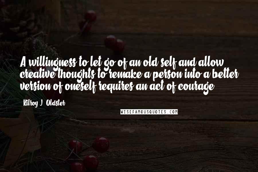 Kilroy J. Oldster quotes: A willingness to let go of an old self and allow creative thoughts to remake a person into a better version of oneself requires an act of courage. Kilroy J. Oldster quotes: A willingness to let go of an old self and allow creative thoughts to remake a person into a better version of oneself requires an act of courage.