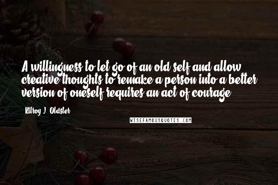 Kilroy J. Oldster quotes: A willingness to let go of an old self and allow creative thoughts to remake a person into a better version of oneself requires an act of courage.