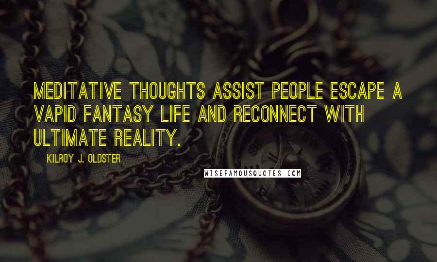 Kilroy J. Oldster quotes: Meditative thoughts assist people escape a vapid fantasy life and reconnect with ultimate reality. Kilroy J. Oldster quotes: Meditative thoughts assist people escape a vapid fantasy life and reconnect with ultimate reality.