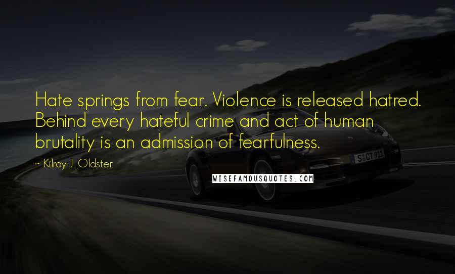Kilroy J. Oldster quotes: Hate springs from fear. Violence is released hatred. Behind every hateful crime and act of human brutality is an admission of fearfulness. Kilroy J. Oldster quotes: Hate springs from fear. Violence is released hatred. Behind every hateful crime and act of human brutality is an admission of fearfulness.