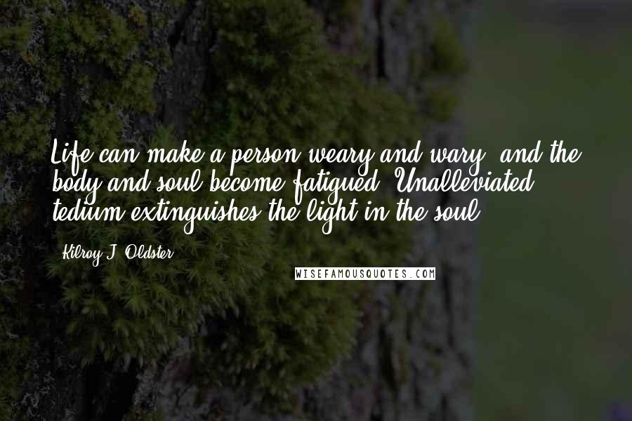 Kilroy J. Oldster quotes: Life can make a person weary and wary, and the body and soul become fatigued. Unalleviated tedium extinguishes the light in the soul. Kilroy J. Oldster quotes: Life can make a person weary and wary, and the body and soul become fatigued. Unalleviated tedium extinguishes the light in the soul.