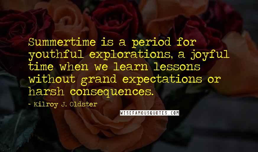 Kilroy J. Oldster quotes: Summertime is a period for youthful explorations, a joyful time when we learn lessons without grand expectations or harsh consequences. Kilroy J. Oldster quotes: Summertime is a period for youthful explorations, a joyful time when we learn lessons without grand expectations or harsh consequences.