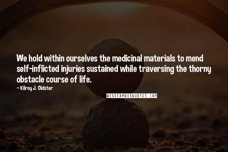 Kilroy J. Oldster quotes: We hold within ourselves the medicinal materials to mend self-inflicted injuries sustained while traversing the thorny obstacle course of life.