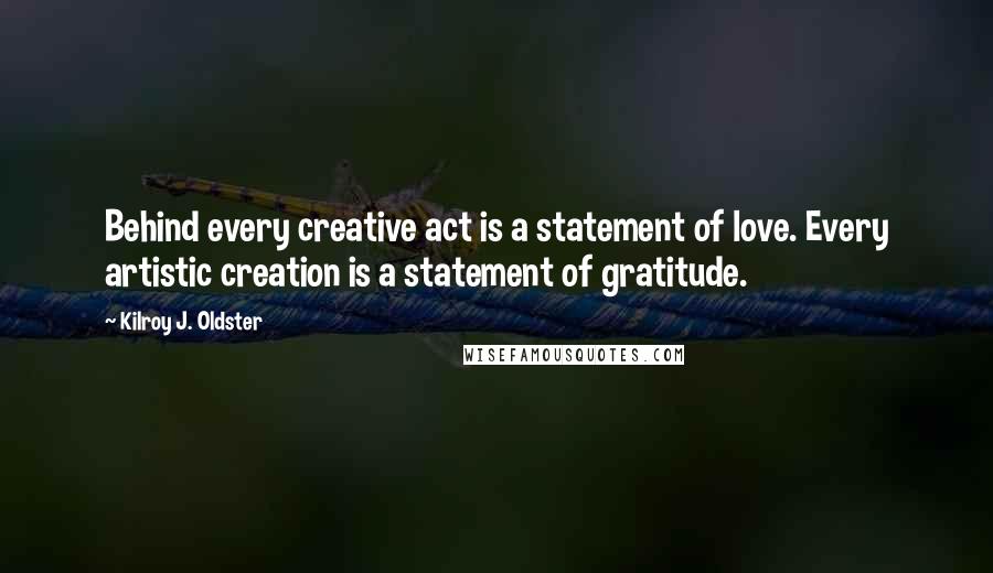 Kilroy J. Oldster quotes: Behind every creative act is a statement of love. Every artistic creation is a statement of gratitude. Kilroy J. Oldster quotes: Behind every creative act is a statement of love. Every artistic creation is a statement of gratitude.