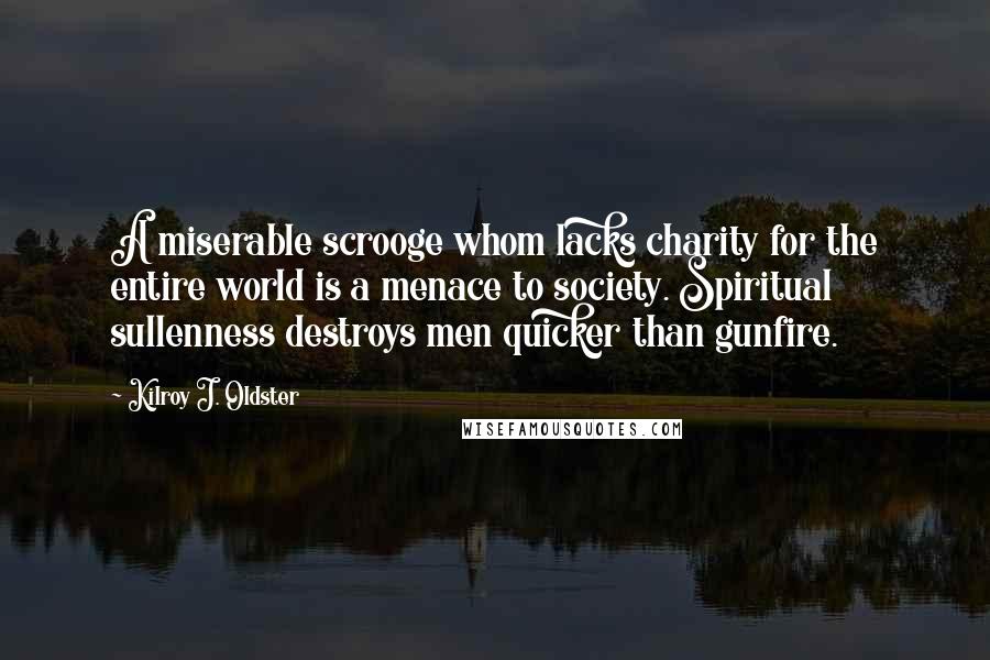 Kilroy J. Oldster quotes: A miserable scrooge whom lacks charity for the entire world is a menace to society. Spiritual sullenness destroys men quicker than gunfire.