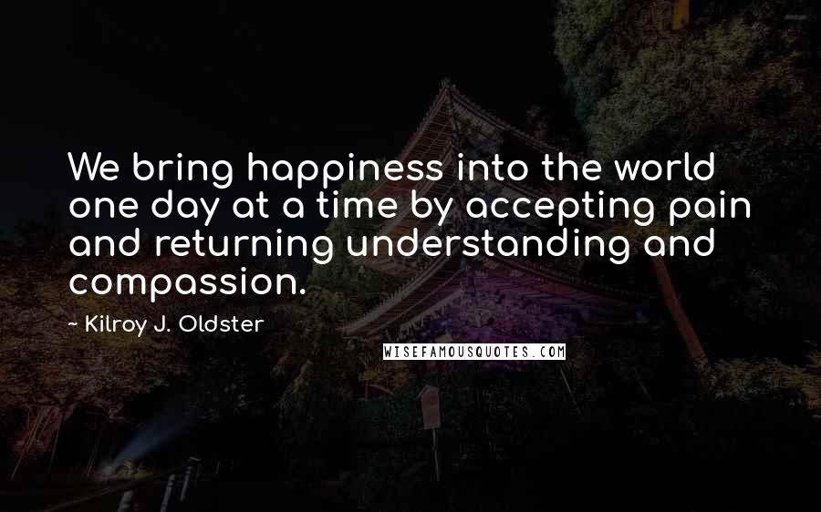 Kilroy J. Oldster quotes: We bring happiness into the world one day at a time by accepting pain and returning understanding and compassion.