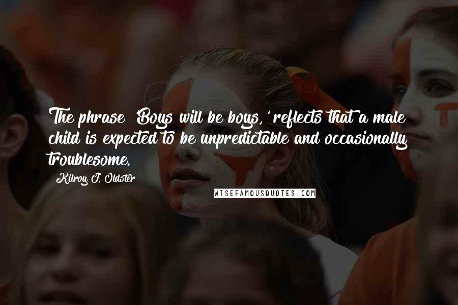 Kilroy J. Oldster quotes: The phrase 'Boys will be boys,' reflects that a male child is expected to be unpredictable and occasionally troublesome. Kilroy J. Oldster quotes: The phrase 'Boys will be boys,' reflects that a male child is expected to be unpredictable and occasionally troublesome.