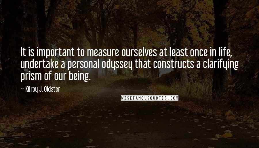 Kilroy J. Oldster quotes: It is important to measure ourselves at least once in life, undertake a personal odyssey that constructs a clarifying prism of our being. Kilroy J. Oldster quotes: It is important to measure ourselves at least once in life, undertake a personal odyssey that constructs a clarifying prism of our being.