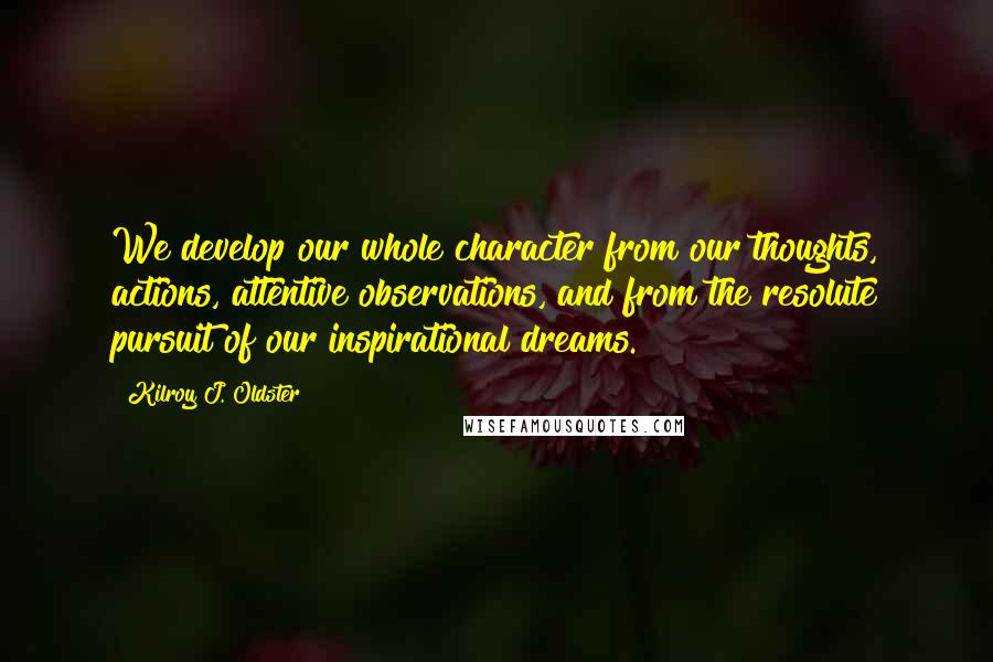 Kilroy J. Oldster quotes: We develop our whole character from our thoughts, actions, attentive observations, and from the resolute pursuit of our inspirational dreams. Kilroy J. Oldster quotes: We develop our whole character from our thoughts, actions, attentive observations, and from the resolute pursuit of our inspirational dreams.