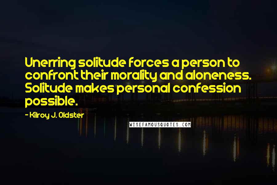Kilroy J. Oldster quotes: Unerring solitude forces a person to confront their morality and aloneness. Solitude makes personal confession possible. Kilroy J. Oldster quotes: Unerring solitude forces a person to confront their morality and aloneness. Solitude makes personal confession possible.