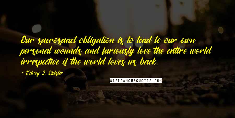 Kilroy J. Oldster quotes: Our sacrosanct obligation is to tend to our own personal wounds and furiously love the entire world irrespective if the world loves us back. Kilroy J. Oldster quotes: Our sacrosanct obligation is to tend to our own personal wounds and furiously love the entire world irrespective if the world loves us back.