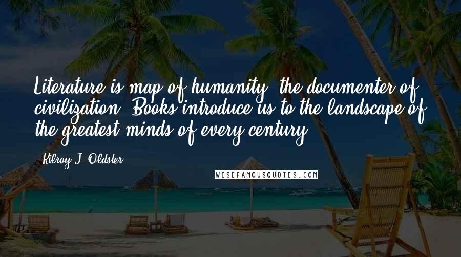 Kilroy J. Oldster quotes: Literature is map of humanity, the documenter of civilization. Books introduce us to the landscape of the greatest minds of every century. Kilroy J. Oldster quotes: Literature is map of humanity, the documenter of civilization. Books introduce us to the landscape of the greatest minds of every century.