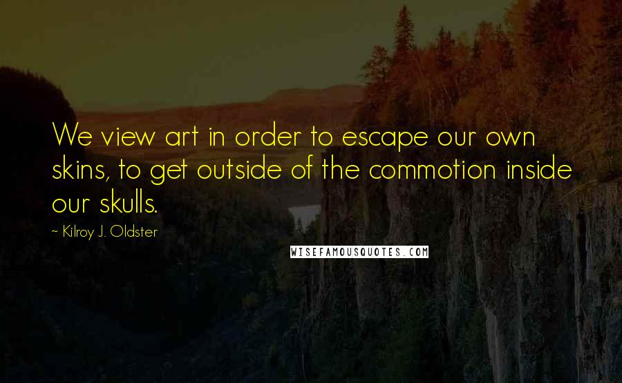 Kilroy J. Oldster quotes: We view art in order to escape our own skins, to get outside of the commotion inside our skulls. Kilroy J. Oldster quotes: We view art in order to escape our own skins, to get outside of the commotion inside our skulls.