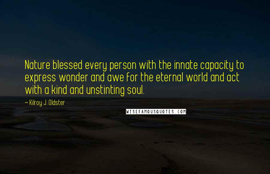 Kilroy J. Oldster quotes: Nature blessed every person with the innate capacity to express wonder and awe for the eternal world and act with a kind and unstinting soul. Kilroy J. Oldster quotes: Nature blessed every person with the innate capacity to express wonder and awe for the eternal world and act with a kind and unstinting soul.