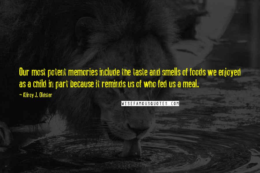 Kilroy J. Oldster quotes: Our most potent memories include the taste and smells of foods we enjoyed as a child in part because it reminds us of who fed us a meal. Kilroy J. Oldster quotes: Our most potent memories include the taste and smells of foods we enjoyed as a child in part because it reminds us of who fed us a meal.