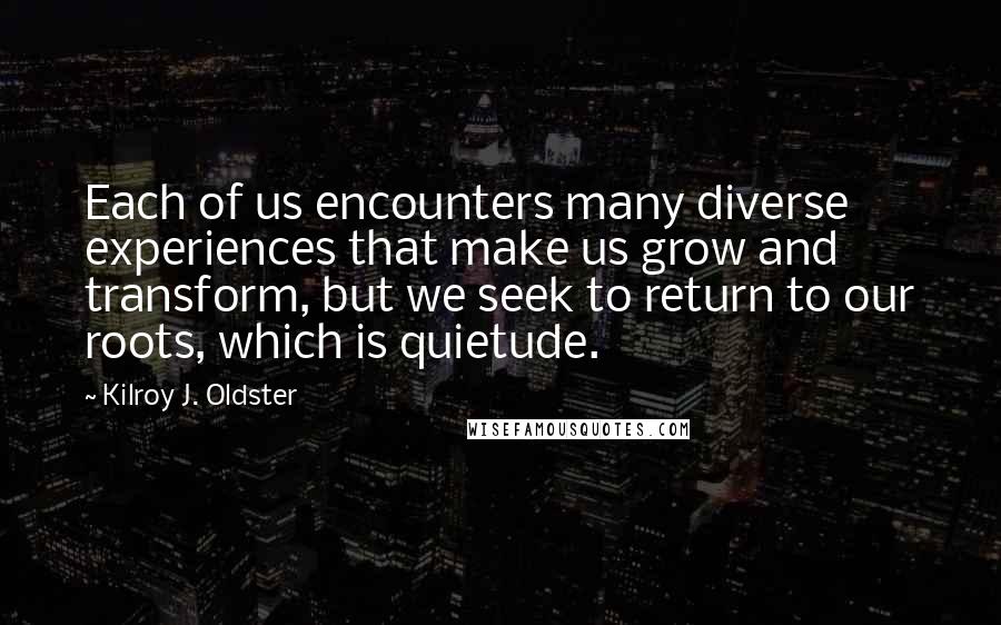 Kilroy J. Oldster quotes: Each of us encounters many diverse experiences that make us grow and transform, but we seek to return to our roots, which is quietude.