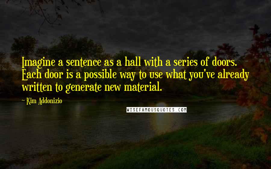 Kim Addonizio quotes: Imagine a sentence as a hall with a series of doors. Each door is a possible way to use what you've already written to generate new material.