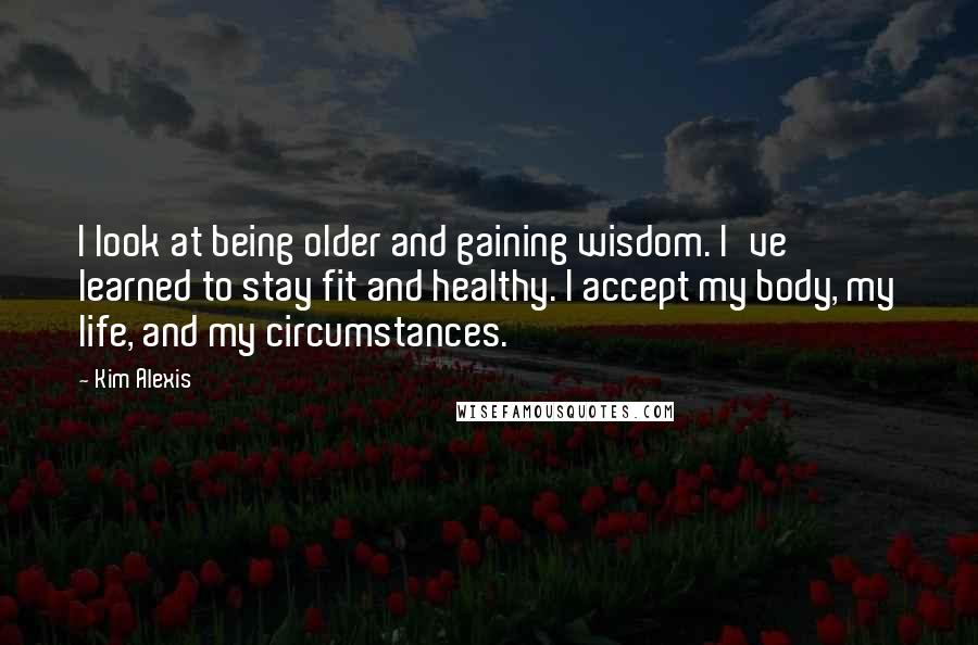 Kim Alexis quotes: I look at being older and gaining wisdom. I've learned to stay fit and healthy. I accept my body, my life, and my circumstances.