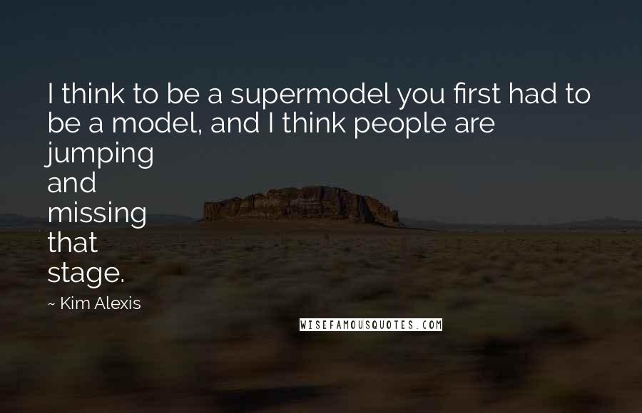 Kim Alexis quotes: I think to be a supermodel you first had to be a model, and I think people are jumping and missing that stage. Kim Alexis quotes: I think to be a supermodel you first had to be a model, and I think people are jumping and missing that stage.