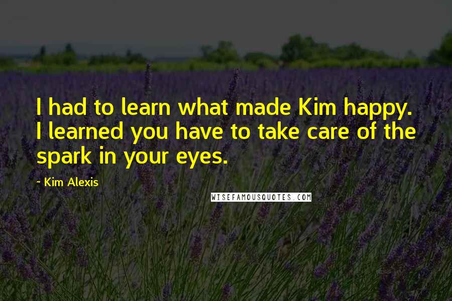 Kim Alexis quotes: I had to learn what made Kim happy. I learned you have to take care of the spark in your eyes.