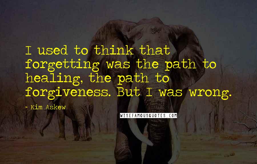 Kim Askew quotes: I used to think that forgetting was the path to healing, the path to forgiveness. But I was wrong.