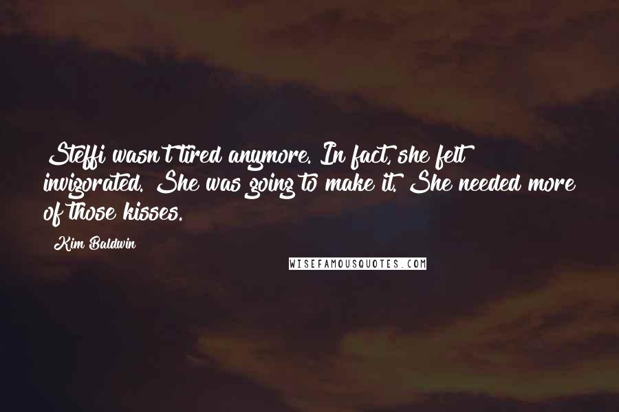 Kim Baldwin quotes: Steffi wasn't tired anymore. In fact, she felt invigorated. She was going to make it. She needed more of those kisses. Kim Baldwin quotes: Steffi wasn't tired anymore. In fact, she felt invigorated. She was going to make it. She needed more of those kisses.