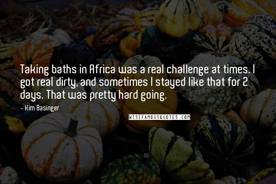 Kim Basinger quotes: Taking baths in Africa was a real challenge at times. I got real dirty, and sometimes I stayed like that for 2 days. That was pretty hard going.