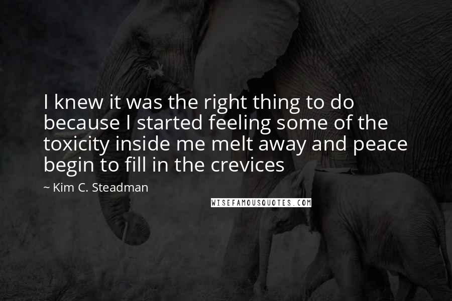 Kim C. Steadman quotes: I knew it was the right thing to do because I started feeling some of the toxicity inside me melt away and peace begin to fill in the crevices