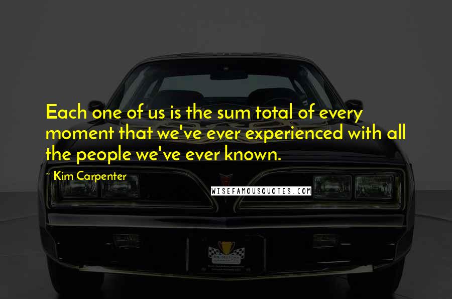 Kim Carpenter quotes: Each one of us is the sum total of every moment that we've ever experienced with all the people we've ever known.