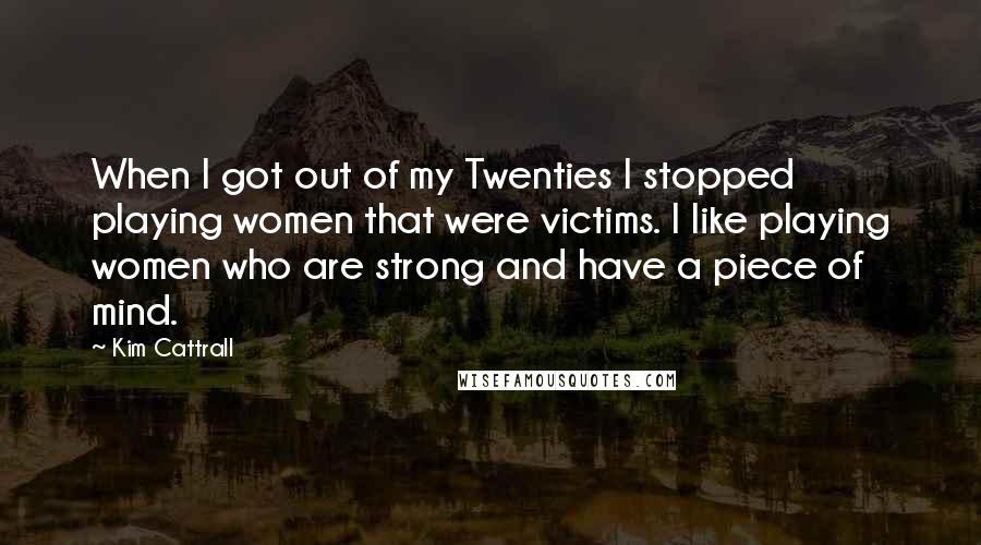 Kim Cattrall quotes: When I got out of my Twenties I stopped playing women that were victims. I like playing women who are strong and have a piece of mind.