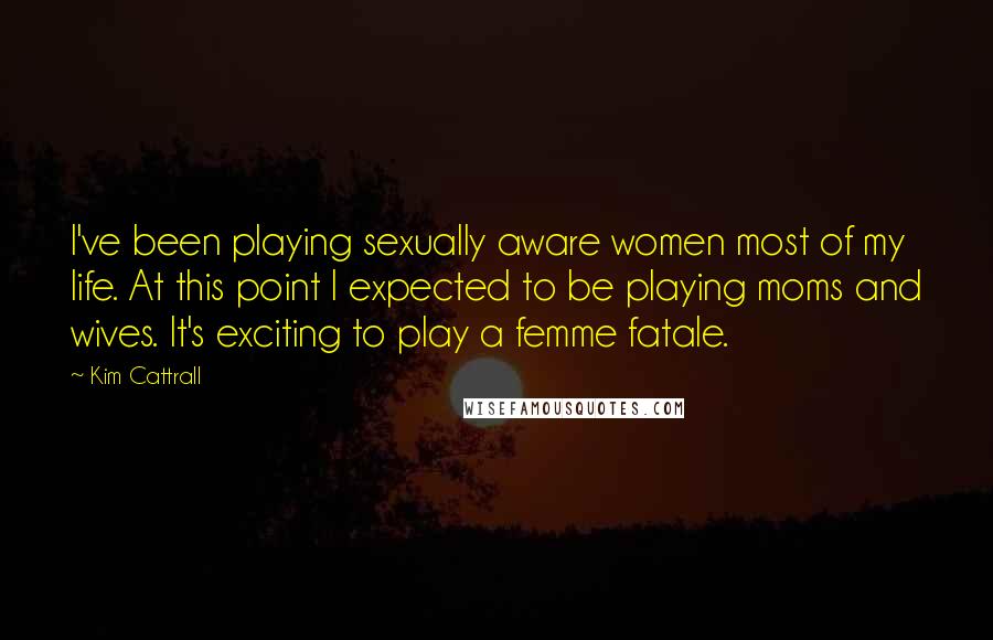 Kim Cattrall quotes: I've been playing sexually aware women most of my life. At this point I expected to be playing moms and wives. It's exciting to play a femme fatale. Kim Cattrall quotes: I've been playing sexually aware women most of my life. At this point I expected to be playing moms and wives. It's exciting to play a femme fatale.
